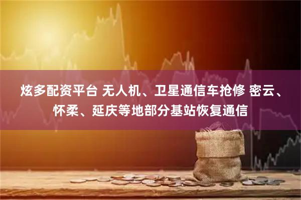 炫多配资平台 无人机、卫星通信车抢修 密云、怀柔、延庆等地部分基站恢复通信