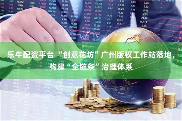乐牛配资平台 “创意花坊”广州版权工作站落地，构建“全链条”治理体系
