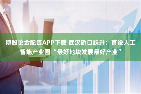 博股论金配资APP下载 武汉硚口跃升：首设人工智能产业园 “最好地块发展最好产业”