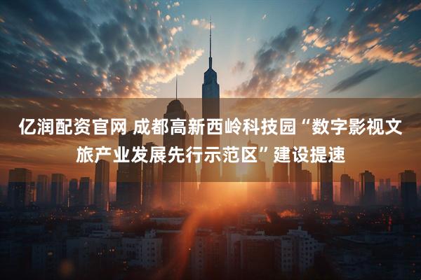 亿润配资官网 成都高新西岭科技园“数字影视文旅产业发展先行示范区”建设提速