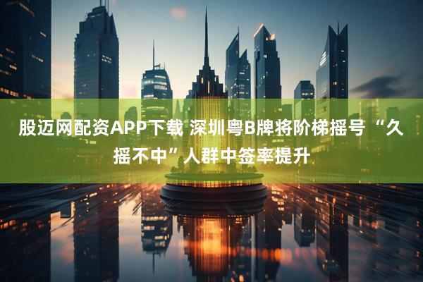 股迈网配资APP下载 深圳粤B牌将阶梯摇号 “久摇不中”人群中签率提升