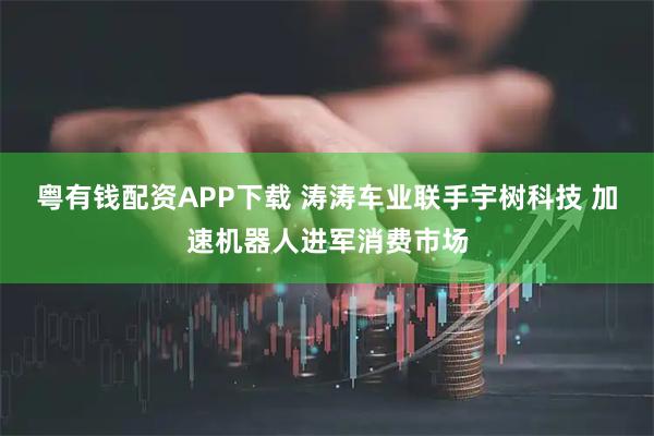 粤有钱配资APP下载 涛涛车业联手宇树科技 加速机器人进军消费市场