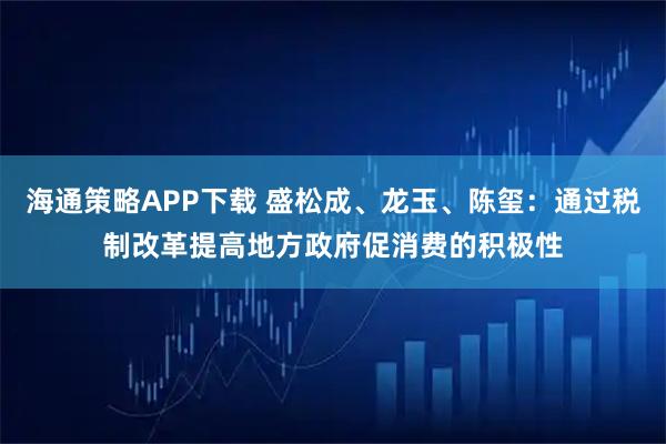 海通策略APP下载 盛松成、龙玉、陈玺：通过税制改革提高地方政府促消费的积极性
