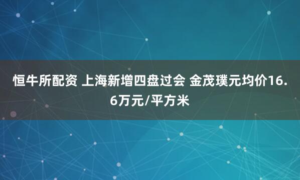 恒牛所配资 上海新增四盘过会 金茂璞元均价16.6万元/平方米