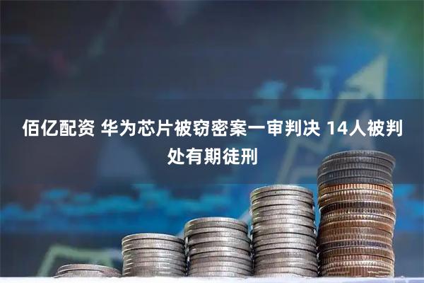 佰亿配资 华为芯片被窃密案一审判决 14人被判处有期徒刑