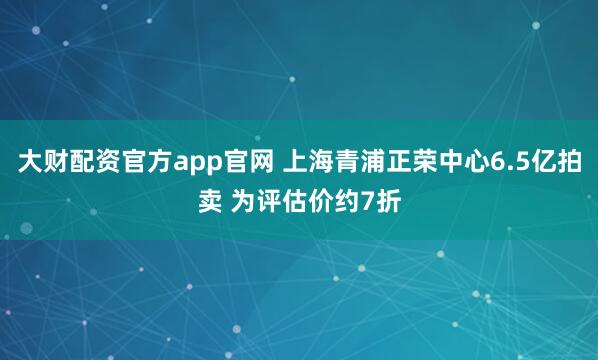 大财配资官方app官网 上海青浦正荣中心6.5亿拍卖 为评估价约7折