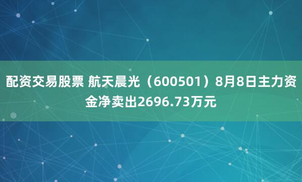 配资交易股票 航天晨光（600501）8月8日主力资金净卖出2696.73万元