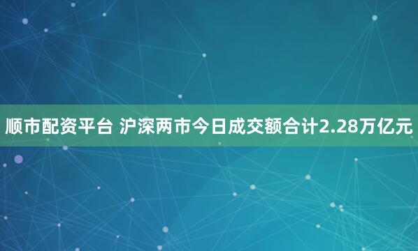 顺市配资平台 沪深两市今日成交额合计2.28万亿元