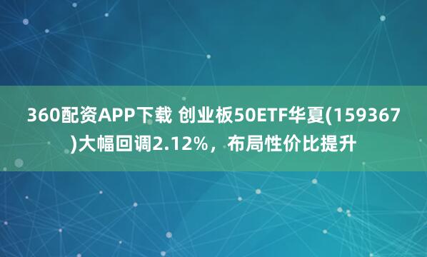 360配资APP下载 创业板50ETF华夏(159367)大幅回调2.12%，布局性价比提升