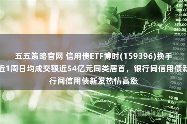 五五策略官网 信用债ETF博时(159396)换手率超30%，近1周日均成交额近54亿元同类居首，银行间信用债新发热情高涨