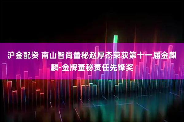 沪金配资 南山智尚董秘赵厚杰荣获第十一届金麒麟·金牌董秘责任先锋奖