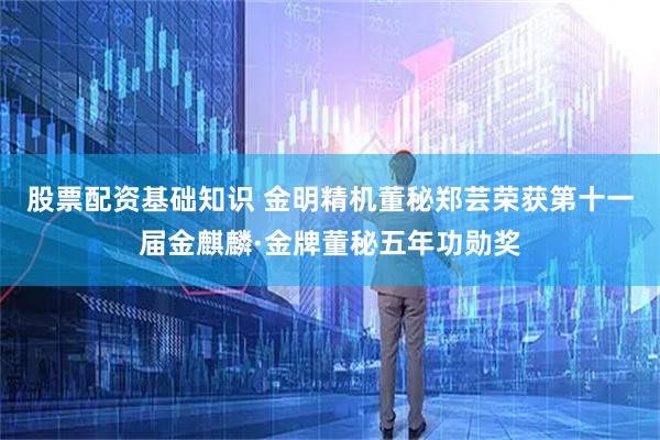 股票配资基础知识 金明精机董秘郑芸荣获第十一届金麒麟·金牌董秘五年功勋奖