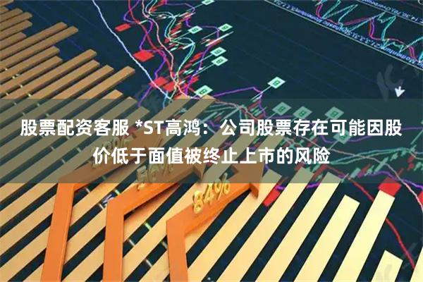 股票配资客服 *ST高鸿：公司股票存在可能因股价低于面值被终止上市的风险
