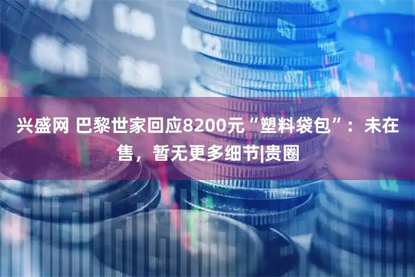 兴盛网 巴黎世家回应8200元“塑料袋包”：未在售，暂无更多细节|贵圈
