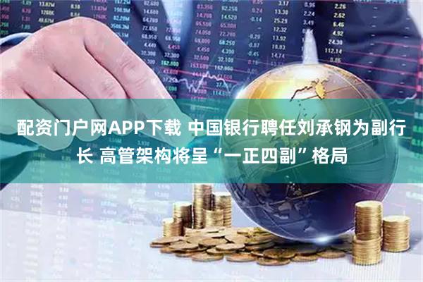 配资门户网APP下载 中国银行聘任刘承钢为副行长 高管架构将呈“一正四副”格局