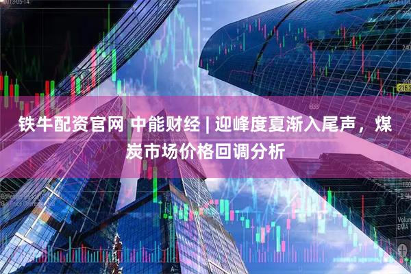 铁牛配资官网 中能财经 | 迎峰度夏渐入尾声，煤炭市场价格回调分析
