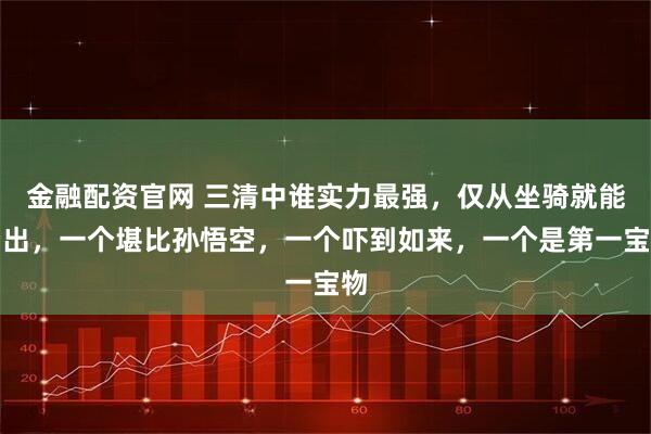 金融配资官网 三清中谁实力最强，仅从坐骑就能看出，一个堪比孙悟空，一个吓到如来，一个是第一宝物