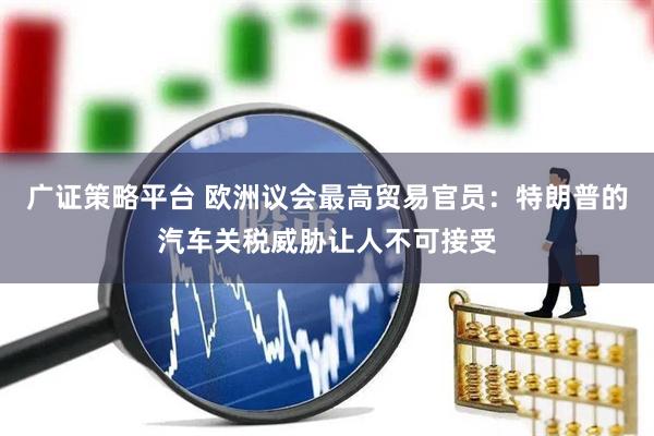 广证策略平台 欧洲议会最高贸易官员：特朗普的汽车关税威胁让人不可接受