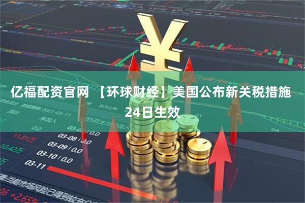 亿福配资官网 【环球财经】美国公布新关税措施 24日生效