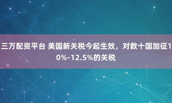 三万配资平台 美国新关税今起生效，对数十国加征10%-12.5%的关税